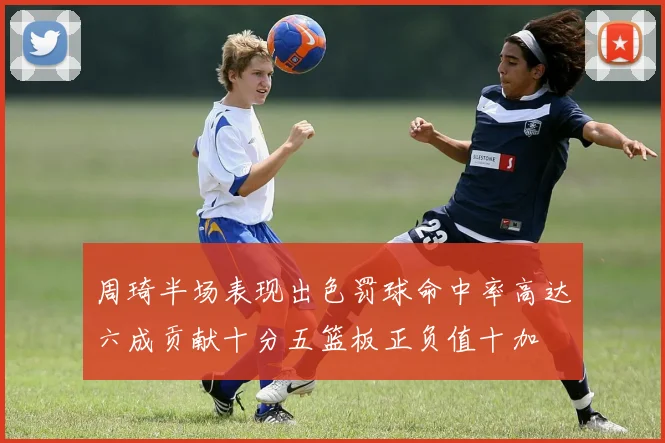 周琦半场表现出色罚球命中率高达六成贡献十分五篮板正负值十加