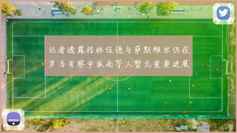 记者透露格林伍德与萨默维尔仍在罗马考察中派尚等人暂无重要进展消息