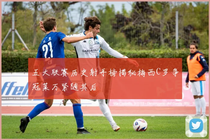 五大联赛历史射手榜揭秘梅西C罗争冠莱万紧随其后
