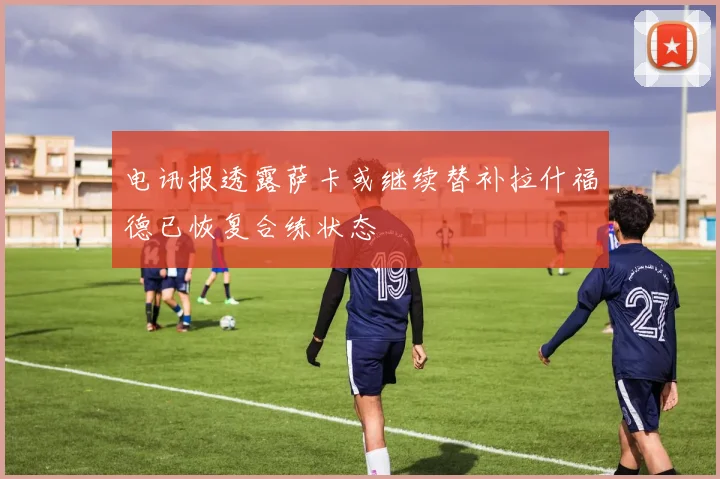 电讯报透露萨卡或继续替补拉什福德已恢复合练状态