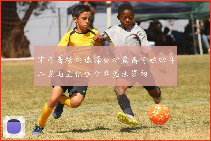 字母哥续约选择分析最高可达四年二点七五亿但今年无法签约