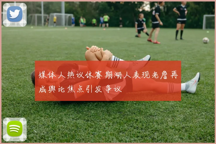 媒体人热议休赛期湖人表现老詹再成舆论焦点引发争议