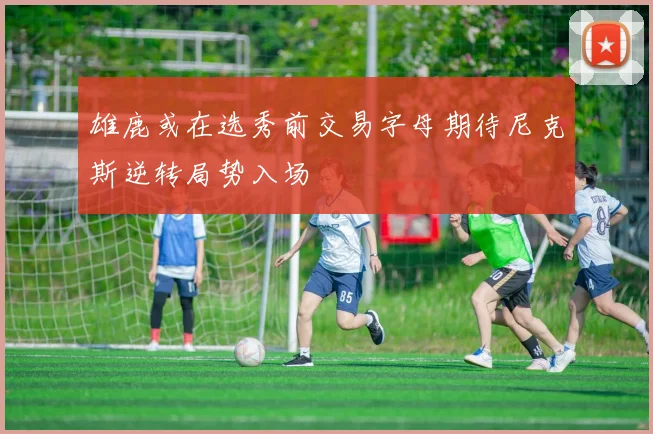 雄鹿或在选秀前交易字母期待尼克斯逆转局势入场