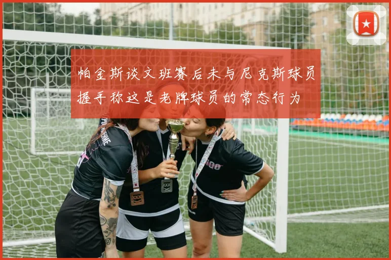 帕金斯谈文班赛后未与尼克斯球员握手称这是老牌球员的常态行为