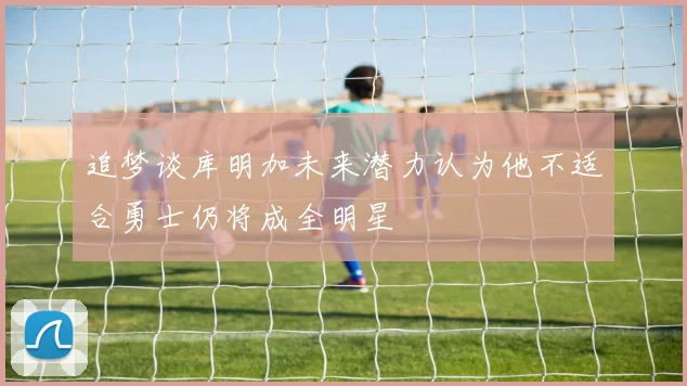 追梦谈库明加未来潜力认为他不适合勇士仍将成全明星