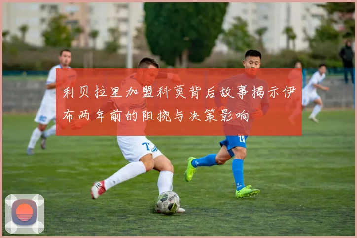 利贝拉里加盟科莫背后故事揭示伊布两年前的阻挠与决策影响