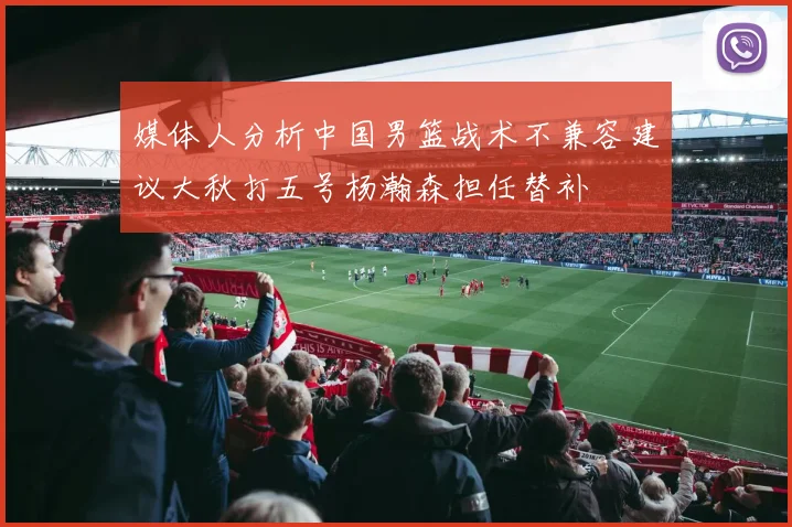 媒体人分析中国男篮战术不兼容建议大秋打五号杨瀚森担任替补