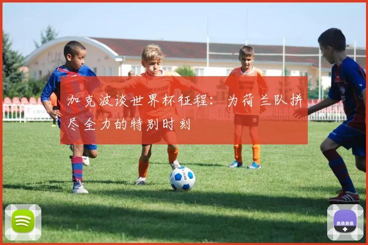 加克波谈世界杯征程：为荷兰队拼尽全力的特别时刻