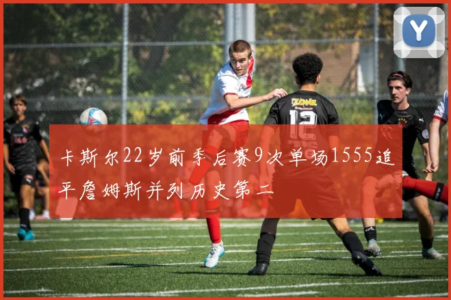 卡斯尔22岁前季后赛9次单场1555追平詹姆斯并列历史第二