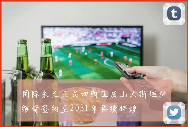 国际米兰正式回购亚历山大斯坦科维奇签约至2031年再续辉煌