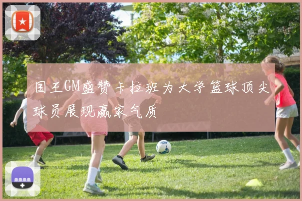 国王GM盛赞卡拉班为大学篮球顶尖球员展现赢家气质