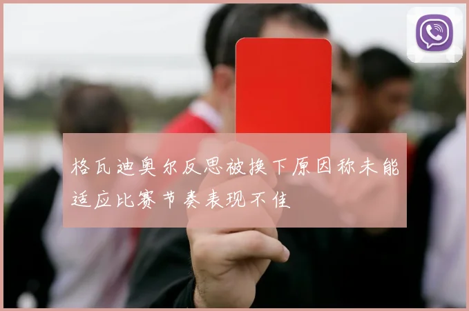 格瓦迪奥尔反思被换下原因称未能适应比赛节奏表现不佳