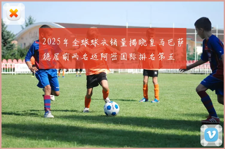 2025年全球球衣销量揭晓皇马巴萨稳居前两名迈阿密国际排名第五