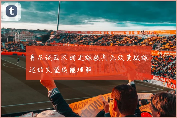 鲁尼谈西汉姆进球被判无效曼城球迷的失望我能理解